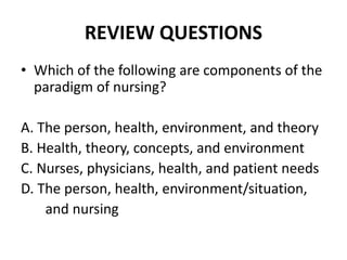 REVIEW QUESTIONS
• Which of the following are components of the
paradigm of nursing?
A. The person, health, environment, and theory
B. Health, theory, concepts, and environment
C. Nurses, physicians, health, and patient needs
D. The person, health, environment/situation,
and nursing
 