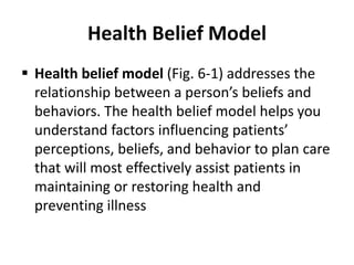 Health Belief Model
 Health belief model (Fig. 6-1) addresses the
relationship between a person’s beliefs and
behaviors. The health belief model helps you
understand factors influencing patients’
perceptions, beliefs, and behavior to plan care
that will most effectively assist patients in
maintaining or restoring health and
preventing illness
 