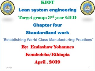 KIOT
Lean system engineering
Target group: 3rd year GED
Chapter four
Standardized work
“Establishing World Class Manufacturing Practices”
By: Endashaw Yohannes
Kombolcha/Ethiopia
April , 2019
5/7/2019 1
 