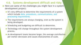 4.6. Systems development difficult and risky
 Here are some of the challenges you might face in a system
development project:
 It’s very difficult to determine the requirements of a system
which include data, procedures, communications, and
processing requirements.
 The requirements are always changing, even as the system is
being developed.
 Scheduling and budgeting are difficult to determine.
 Technology will change throughout the system development
process.
 As development teams become larger, the average contribution
per worker decreases and causes diseconomies of scale.
 