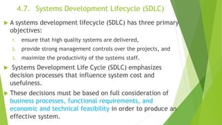 4.7. Systems Development Lifecycle (SDLC)
 A systems development lifecycle (SDLC) has three primary
objectives:
1. ensure that high quality systems are delivered,
2. provide strong management controls over the projects, and
3. maximize the productivity of the systems staff.
 Systems Development Life Cycle (SDLC) emphasizes
decision processes that influence system cost and
usefulness.
 These decisions must be based on full consideration of
business processes, functional requirements, and
economic and technical feasibility in order to produce an
effective system.
 