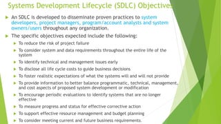 Systems Development Lifecycle (SDLC) Objectives
 An SDLC is developed to disseminate proven practices to system
developers, project managers, program/account analysts and system
owners/users throughout any organization.
 The specific objectives expected include the following:
 To reduce the risk of project failure
 To consider system and data requirements throughout the entire life of the
system
 To identify technical and management issues early
 To disclose all life cycle costs to guide business decisions
 To foster realistic expectations of what the systems will and will not provide
 To provide information to better balance programmatic, technical, management,
and cost aspects of proposed system development or modification
 To encourage periodic evaluations to identify systems that are no longer
effective
 To measure progress and status for effective corrective action
 To support effective resource management and budget planning
 To consider meeting current and future business requirements.
 