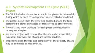 4.9 Systems Development Life Cycle (SDLC)
Phases
 The SDLC includes phases, for example ten phases in this model;
during which defined IT work products are created or modified.
 The phases occur when the system is disposed of and the task
performed is either eliminated or transferred to other systems.
 The tasks and work products for each phase are described in
subsequent chapters.
 Not every project will require that the phases be sequentially
executed. However, the phases are interdependent.
 Depending upon the size and complexity of the project, phases
may be combined or may overlap.
 