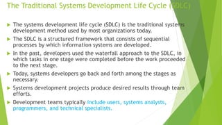 The Traditional Systems Development Life Cycle (SDLC)
 The systems development life cycle (SDLC) is the traditional systems
development method used by most organizations today.
 The SDLC is a structured framework that consists of sequential
processes by which information systems are developed.
 In the past, developers used the waterfall approach to the SDLC, in
which tasks in one stage were completed before the work proceeded
to the next stage.
 Today, systems developers go back and forth among the stages as
necessary.
 Systems development projects produce desired results through team
efforts.
 Development teams typically include users, systems analysts,
programmers, and technical specialists.
 