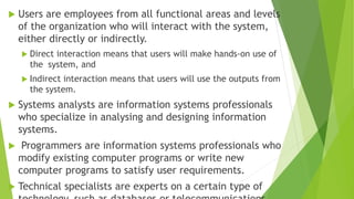  Users are employees from all functional areas and levels
of the organization who will interact with the system,
either directly or indirectly.
 Direct interaction means that users will make hands-on use of
the system, and
 Indirect interaction means that users will use the outputs from
the system.
 Systems analysts are information systems professionals
who specialize in analysing and designing information
systems.
 Programmers are information systems professionals who
modify existing computer programs or write new
computer programs to satisfy user requirements.
 Technical specialists are experts on a certain type of
 