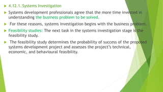  4.12.1. Systems Investigation
 Systems development professionals agree that the more time invested in
understanding the business problem to be solved.
 For these reasons, systems investigation begins with the business problem.
 Feasibility studies: The next task in the systems investigation stage is the
feasibility study.
 The feasibility study determines the probability of success of the proposed
systems development project and assesses the project’s technical,
economic, and behavioural feasibility.
 