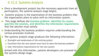 4.12.2. Systems Analysis
 Once a development project has the necessary approvals from all
participants, the systems analysis stage begins.
 Systems analysis is the examination of the business problem that
the organization plans to solve with an information system.
 This stage defines the business problem, identifies its causes,
specifies the solution, and identifies the information requirements
that the solution must satisfy.
 Understanding the business problem requires understanding the
various processes involved.
 The systems analysis stage produces the following information:
 Strengths and weaknesses of the existing system
 Functions that the new system must have to solve the business problem
 User information requirements for the new system
 Armed with this information, systems developers can proceed to
the systems design stage.
 