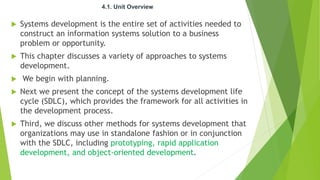 4.1. Unit Overview
 Systems development is the entire set of activities needed to
construct an information systems solution to a business
problem or opportunity.
 This chapter discusses a variety of approaches to systems
development.
 We begin with planning.
 Next we present the concept of the systems development life
cycle (SDLC), which provides the framework for all activities in
the development process.
 Third, we discuss other methods for systems development that
organizations may use in standalone fashion or in conjunction
with the SDLC, including prototyping, rapid application
development, and object-oriented development.
 