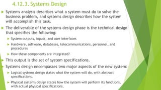 4.12.3. Systems Design
 Systems analysis describes what a system must do to solve the
business problem, and systems design describes how the system
will accomplish this task.
 The deliverable of the systems design phase is the technical design
that specifies the following:
 System outputs, inputs, and user interfaces
 Hardware, software, databases, telecommunications, personnel, and
procedures
 How these components are integrated?
 This output is the set of system specifications.
 Systems design encompasses two major aspects of the new system:
 Logical systems design states what the system will do, with abstract
specifications.
 Physical systems design states how the system will perform its functions,
with actual physical specifications.
 