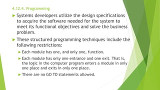 4.12.4. Programming
 Systems developers utilize the design specifications
to acquire the software needed for the system to
meet its functional objectives and solve the business
problem.
 These structured programming techniques include the
following restrictions:
 Each module has one, and only one, function.
 Each module has only one entrance and one exit. That is,
the logic in the computer program enters a module in only
one place and exits in only one place.
 There are no GO TO statements allowed.
 
