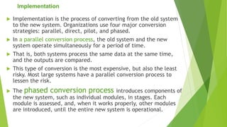 Implementation
 Implementation is the process of converting from the old system
to the new system. Organizations use four major conversion
strategies: parallel, direct, pilot, and phased.
 In a parallel conversion process, the old system and the new
system operate simultaneously for a period of time.
 That is, both systems process the same data at the same time,
and the outputs are compared.
 This type of conversion is the most expensive, but also the least
risky. Most large systems have a parallel conversion process to
lessen the risk.
 The phased conversion process introduces components of
the new system, such as individual modules, in stages. Each
module is assessed, and, when it works properly, other modules
are introduced, until the entire new system is operational.
 