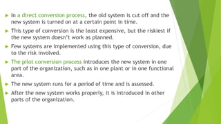  In a direct conversion process, the old system is cut off and the
new system is turned on at a certain point in time.
 This type of conversion is the least expensive, but the riskiest if
the new system doesn’t work as planned.
 Few systems are implemented using this type of conversion, due
to the risk involved.
 The pilot conversion process introduces the new system in one
part of the organization, such as in one plant or in one functional
area.
 The new system runs for a period of time and is assessed.
 After the new system works properly, it is introduced in other
parts of the organization.
 
