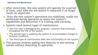 Operation and Maintenance
 After conversion, the new system will operate for a period
of time, until (like the old system it replaced) it no longer
meets its objectives.
 Once the new system’s operations are stabilized, audits are
performed during operation to assess the system’s
capabilities and determine if it is being used correctly.
 Systems need several types of maintenance.
 The first type is debugging the program, a process that continues
throughout the life of the system.
 The second type is updating the system to accommodate changes in
business conditions.
 The third type of maintenance adds new functionality to the system.
 This process involves adding new features to the existing
system without disturbing its operation.
 
