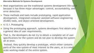 Alternative Methods for Systems Development
 Most organizations use the traditional systems development life cycle
because it has three major advantages: control, accountability, and
error detection.
 These methods and tools include prototyping, rapid application
development, integrated computer-assisted software engineering
(ICASE) tools, and object oriented development.
 4.13.1. Prototyping
 Using the prototyping approach, systems developers first obtain only
a general idea of user requirements.
 That is, the developers do not try to obtain a complete set of user
specifications for the system and do not plan to develop the system
all at once.
 Instead, they quickly develop a prototype, which either contains
parts of the new system of most interest to the users, or is a small-
scale working model of the entire system.
 