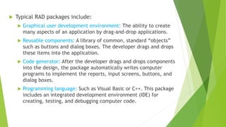  Typical RAD packages include:
 Graphical user development environment: The ability to create
many aspects of an application by drag-and-drop applications.
 Reusable components: A library of common, standard “objects”
such as buttons and dialog boxes. The developer drags and drops
these items into the application.
 Code generator: After the developer drags and drops components
into the design, the package automatically writes computer
programs to implement the reports, input screens, buttons, and
dialog boxes.
 Programming language: Such as Visual Basic or C++. This package
includes an integrated development environment (IDE) for
creating, testing, and debugging computer code.
 