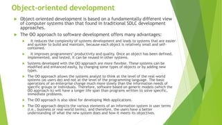 Object-oriented development
 Object-oriented development is based on a fundamentally different view
of computer systems than that found in traditional SDLC development
approaches.
 The OO approach to software development offers many advantages:
 It reduces the complexity of systems development and leads to systems that are easier
and quicker to build and maintain, because each object is relatively small and self-
contained.
 It improves programmers’ productivity and quality. Once an object has been defined,
implemented, and tested, it can be reused in other systems.
 Systems developed with the OO approach are more flexible. These systems can be
modified and enhanced easily, by changing some types of objects or by adding new
types.
 The OO approach allows the systems analyst to think at the level of the real-world
systems (as users do) and not at the level of the programming language. The basic
operations of an enterprise change much more slowly than the information needs of
specific groups or individuals. Therefore, software based on generic models (which the
OO approach is) will have a longer life span than programs written to solve specific,
immediate problems.
 The OO approach is also ideal for developing Web applications.
 The OO approach depicts the various elements of an information system in user terms
(i.e., business or real-world terms), and therefore, the users have a better
understanding of what the new system does and how it meets its objectives.
 