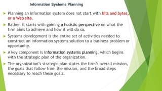 Information Systems Planning
 Planning an information system does not start with bits and bytes,
or a Web site.
 Rather, it starts with gaining a holistic perspective on what the
firm aims to achieve and how it will do so.
 Systems development is the entire set of activities needed to
construct an information systems solution to a business problem or
opportunity.
 A key component is information systems planning, which begins
with the strategic plan of the organization.
 The organization’s strategic plan states the firm’s overall mission,
the goals that follow from the mission, and the broad steps
necessary to reach these goals.
 
