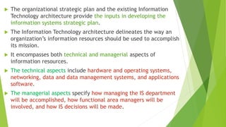  The organizational strategic plan and the existing Information
Technology architecture provide the inputs in developing the
information systems strategic plan.
 The Information Technology architecture delineates the way an
organization’s information resources should be used to accomplish
its mission.
 It encompasses both technical and managerial aspects of
information resources.
 The technical aspects include hardware and operating systems,
networking, data and data management systems, and applications
software.
 The managerial aspects specify how managing the IS department
will be accomplished, how functional area managers will be
involved, and how IS decisions will be made.
 