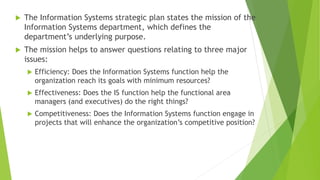  The Information Systems strategic plan states the mission of the
Information Systems department, which defines the
department’s underlying purpose.
 The mission helps to answer questions relating to three major
issues:
 Efficiency: Does the Information Systems function help the
organization reach its goals with minimum resources?
 Effectiveness: Does the IS function help the functional area
managers (and executives) do the right things?
 Competitiveness: Does the Information Systems function engage in
projects that will enhance the organization’s competitive position?
 