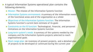  A typical Information Systems operational plan contains the
following elements:
 Mission: The mission of the Information Systems function
 Information Systems environment: A summary of the information needs
of the functional areas and of the organization as a whole
 Objectives of the Information Systems function: The Information
Systems function’s current best estimate of its goals
 Constraints on the IS function: Technological, financial, and personnel
limitations on the Information Systems function
 Long-term system’s needs: A summary of the systems needed by the
company and the Information Systems projects selected to reach
organizational goals
 Short-range plan: An inventory of present projects, and a detailed plan
of projects to be developed or continued during the current year
 