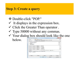 Step 3: Create a query
 Double-click "POP."
 It displays in the expression box.
 Click the Greater Than operator .
 Type 50000 without any commas.
 Your dialog box should look like the one
below.
 