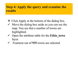 Step 4: Apply the query and examine the
results
 Click Apply at the bottom of the dialog box.
 Move the dialog box aside so you can see the
map. You see that a number of towns are
highlighted.
 Open the attribute table for the Ethio_town
layer.
 Fourteen out of 935 towns are selected.
 