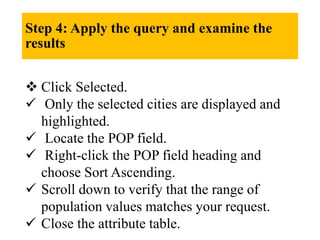 Step 4: Apply the query and examine the
results
 Click Selected.
 Only the selected cities are displayed and
highlighted.
 Locate the POP field.
 Right-click the POP field heading and
choose Sort Ascending.
 Scroll down to verify that the range of
population values matches your request.
 Close the attribute table.
 