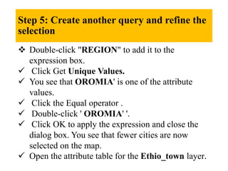 Step 5: Create another query and refine the
selection
 Double-click "REGION" to add it to the
expression box.
 Click Get Unique Values.
 You see that OROMIA' is one of the attribute
values.
 Click the Equal operator .
 Double-click ' OROMIA' '.
 Click OK to apply the expression and close the
dialog box. You see that fewer cities are now
selected on the map.
 Open the attribute table for the Ethio_town layer.
 