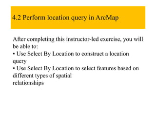 4.2 Perform location query in ArcMap
After completing this instructor-led exercise, you will
be able to:
▪ Use Select By Location to construct a location
query
▪ Use Select By Location to select features based on
different types of spatial
relationships
 
