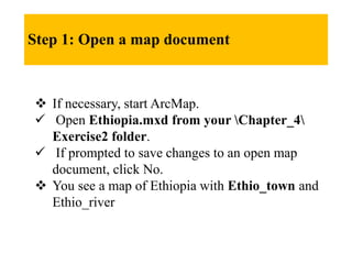 Step 1: Open a map document
 If necessary, start ArcMap.
 Open Ethiopia.mxd from your Chapter_4
Exercise2 folder.
 If prompted to save changes to an open map
document, click No.
 You see a map of Ethiopia with Ethio_town and
Ethio_river
 