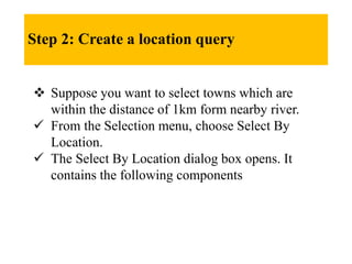 Step 2: Create a location query
 Suppose you want to select towns which are
within the distance of 1km form nearby river.
 From the Selection menu, choose Select By
Location.
 The Select By Location dialog box opens. It
contains the following components
 
