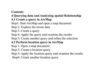 Contents
4 Querying data and Analyzing spatial Relationship
4.1 Create a query in ArcMap
Step1: Start ArcMap and open a map document
Step 2: Explore the towns data
Step 3: Create a query
Step 4: Apply the query and examine the results
Step 5: Create another query and refine the selection
4.2 Perform location query in ArcMap
Step 1: Open a map document
Step 2: Create a location query
Step 3: Apply the location query and examine the results
Step4: Create another location query
 