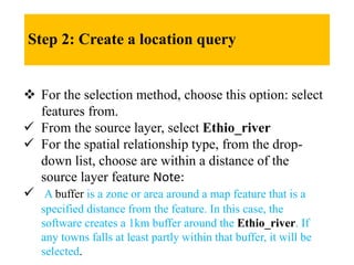Step 2: Create a location query
 For the selection method, choose this option: select
features from.
 From the source layer, select Ethio_river
 For the spatial relationship type, from the drop-
down list, choose are within a distance of the
source layer feature Note:
 A buffer is a zone or area around a map feature that is a
specified distance from the feature. In this case, the
software creates a 1km buffer around the Ethio_river. If
any towns falls at least partly within that buffer, it will be
selected.
 