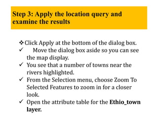 Step 3: Apply the location query and
examine the results
Click Apply at the bottom of the dialog box.
 Move the dialog box aside so you can see
the map display.
 You see that a number of towns near the
rivers highlighted.
 From the Selection menu, choose Zoom To
Selected Features to zoom in for a closer
look.
 Open the attribute table for the Ethio_town
layer.
 