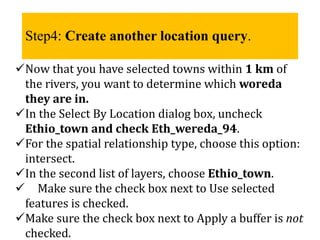 Step4: Create another location query.
Now that you have selected towns within 1 km of
the rivers, you want to determine which woreda
they are in.
In the Select By Location dialog box, uncheck
Ethio_town and check Eth_wereda_94.
For the spatial relationship type, choose this option:
intersect.
In the second list of layers, choose Ethio_town.
 Make sure the check box next to Use selected
features is checked.
Make sure the check box next to Apply a buffer is not
checked.
 