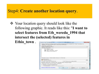 Step4: Create another location query.
 Your location query should look like the
following graphic. It reads like this: "I want to
select features from Eth_wereda_1994 that
intersect the (selected) features in
Ethio_town .
 
