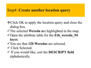 Step4: Create another location query
Click OK to apply the location query and close the
dialog box.
The selected Wereda are highlighted in the map.
Open the attribute table for the Eth_wereda_94
layer.
You see that 120 Weredas are selected.
 Click Selected.
 If you would like, sort the DESCRIPT field
alphabetically
 