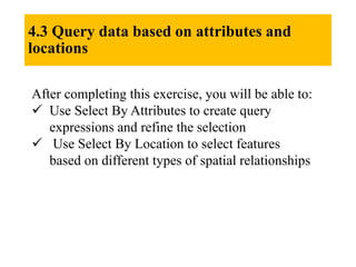 4.3 Query data based on attributes and
locations
After completing this exercise, you will be able to:
 Use Select By Attributes to create query
expressions and refine the selection
 Use Select By Location to select features
based on different types of spatial relationships
 