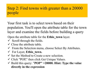 Step 2: Find towns with greater than a 20000
people
Your first task is to select town based on their
population. You'll open the attribute table for the town
layer and examine the fields before building a query
Open the attribute table for the Ethio_town layer.
 Scroll through the fields.
 Close the attribute table.
 From the Selection menu, choose Select By Attributes.
 For Layer, Ethio_town.
 Set the Method to Create a new selection.
 Click "POP," then click Get Unique Values.
 Build this query: "POP" >20000. Hint: Type the value
directly in the expression
 