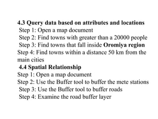 4.3 Query data based on attributes and locations
Step 1: Open a map document
Step 2: Find towns with greater than a 20000 people
Step 3: Find towns that fall inside Oromiya region
Step 4: Find towns within a distance 50 km from the
main cities
4.4 Spatial Relationship
Step 1: Open a map document
Step 2: Use the Buffer tool to buffer the mete stations
Step 3: Use the Buffer tool to buffer roads
Step 4: Examine the road buffer layer
 