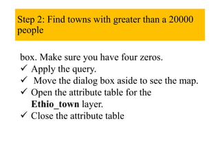 Step 2: Find towns with greater than a 20000
people
box. Make sure you have four zeros.
 Apply the query.
 Move the dialog box aside to see the map.
 Open the attribute table for the
Ethio_town layer.
 Close the attribute table
 