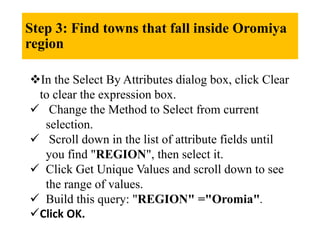 Step 3: Find towns that fall inside Oromiya
region
In the Select By Attributes dialog box, click Clear
to clear the expression box.
 Change the Method to Select from current
selection.
 Scroll down in the list of attribute fields until
you find "REGION", then select it.
 Click Get Unique Values and scroll down to see
the range of values.
 Build this query: "REGION" ="Oromia".
Click OK.
 