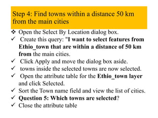 Step 4: Find towns within a distance 50 km
from the main cities
 Open the Select By Location dialog box.
 Create this query: "I want to select features from
Ethio_town that are within a distance of 50 km
from the main cities.
 Click Apply and move the dialog box aside.
 towns inside the selected towns are now selected.
 Open the attribute table for the Ethio_town layer
and click Selected.
 Sort the Town name field and view the list of cities.
 Question 5: Which towns are selected?
 Close the attribute table
 