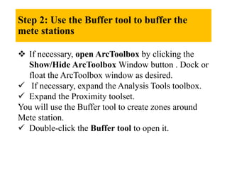 Step 2: Use the Buffer tool to buffer the
mete stations
 If necessary, open ArcToolbox by clicking the
Show/Hide ArcToolbox Window button . Dock or
float the ArcToolbox window as desired.
 If necessary, expand the Analysis Tools toolbox.
 Expand the Proximity toolset.
You will use the Buffer tool to create zones around
Mete station.
 Double-click the Buffer tool to open it.
 