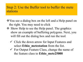 Step 2: Use the Buffer tool to buffer the mete
stations
You see a dialog box on the left and a Help panel on
the right. You may need to click
 Show Help to see the Help panel. The graphics
show an example of buffering polygons. Next, you
will fill out the dialog box and run the tool.
 Click the down arrow for Input Features and
select Ethio_metestation from the list.
 For Output Feature Class, change the name of
the feature class to Ethio_mete25000
 