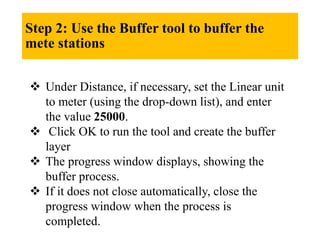 Step 2: Use the Buffer tool to buffer the
mete stations
 Under Distance, if necessary, set the Linear unit
to meter (using the drop-down list), and enter
the value 25000.
 Click OK to run the tool and create the buffer
layer
 The progress window displays, showing the
buffer process.
 If it does not close automatically, close the
progress window when the process is
completed.
 