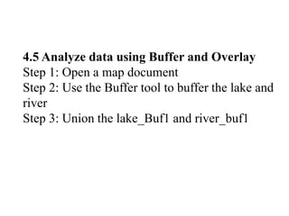 4.5 Analyze data using Buffer and Overlay
Step 1: Open a map document
Step 2: Use the Buffer tool to buffer the lake and
river
Step 3: Union the lake_Buf1 and river_buf1
 