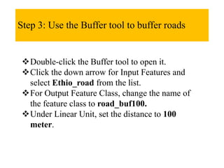 Step 3: Use the Buffer tool to buffer roads
Double-click the Buffer tool to open it.
Click the down arrow for Input Features and
select Ethio_road from the list.
For Output Feature Class, change the name of
the feature class to road_buf100.
Under Linear Unit, set the distance to 100
meter.
 