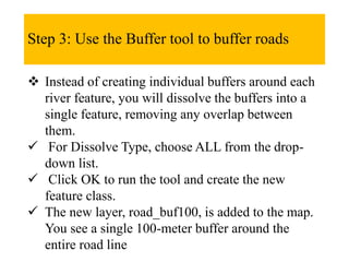 Step 3: Use the Buffer tool to buffer roads
 Instead of creating individual buffers around each
river feature, you will dissolve the buffers into a
single feature, removing any overlap between
them.
 For Dissolve Type, choose ALL from the drop-
down list.
 Click OK to run the tool and create the new
feature class.
 The new layer, road_buf100, is added to the map.
You see a single 100-meter buffer around the
entire road line
 
