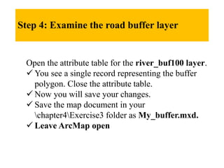 Step 4: Examine the road buffer layer
Open the attribute table for the river_buf100 layer.
 You see a single record representing the buffer
polygon. Close the attribute table.
 Now you will save your changes.
 Save the map document in your
chapter4Exercise3 folder as My_buffer.mxd.
 Leave ArcMap open
 